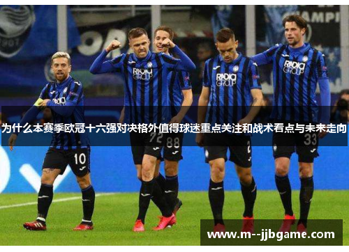 为什么本赛季欧冠十六强对决格外值得球迷重点关注和战术看点与未来走向