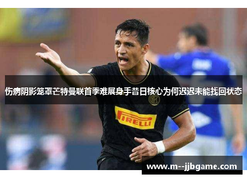 伤病阴影笼罩芒特曼联首季难展身手昔日核心为何迟迟未能找回状态