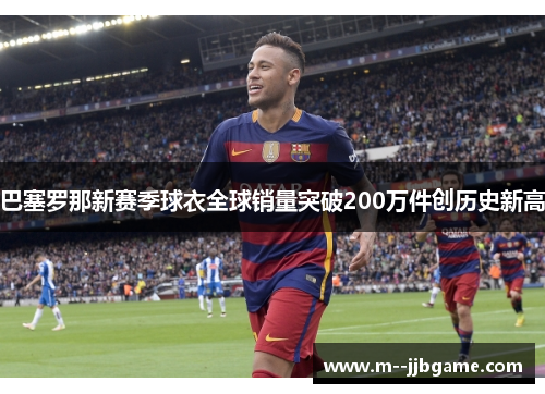 巴塞罗那新赛季球衣全球销量突破200万件创历史新高 巴塞罗那新赛季球衣全球销量突破200万件创历史新高