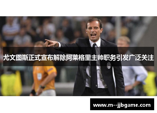 尤文图斯正式宣布解除阿莱格里主帅职务引发广泛关注