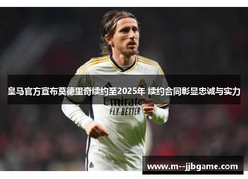 皇马官方宣布莫德里奇续约至2025年 续约合同彰显忠诚与实力