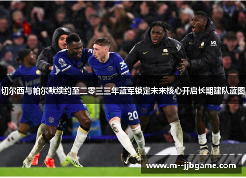 切尔西与帕尔默续约至二零三三年蓝军锁定未来核心开启长期建队蓝图