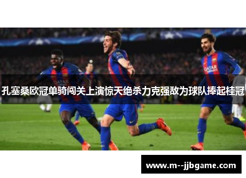 孔塞桑欧冠单骑闯关上演惊天绝杀力克强敌为球队捧起桂冠