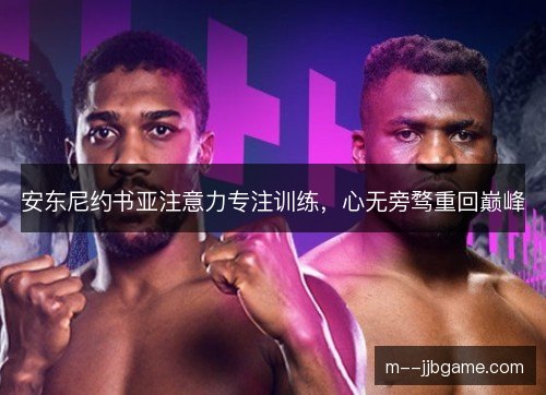 安东尼约书亚注意力专注训练，心无旁骛重回巅峰